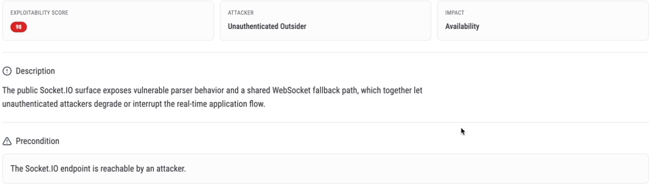 Eureka attack scenario: exploitability score 98, attacker unauthenticated outsider, impact availability. Description: the public Socket.IO surface exposes vulnerable parser behavior and a shared WebSocket fallback path, which together let unauthenticated attackers degrade or interrupt the real-time application flow. Precondition: the Socket.IO endpoint is reachable by an attacker.